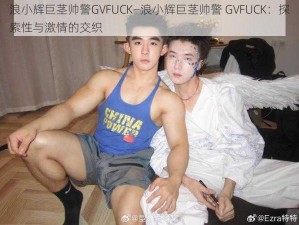 浪小辉巨茎帅警GVFUCK—浪小辉巨茎帅警 GVFUCK：探索性与激情的交织