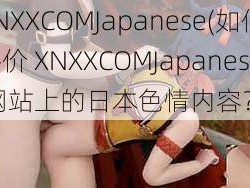 XNXXCOMJapanese(如何评价 XNXXCOMJapanese 网站上的日本色情内容？)