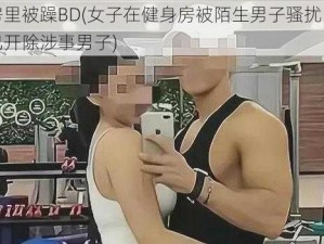 健身房里被躁BD(女子在健身房被陌生男子骚扰，健身房：已开除涉事男子)