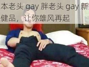 日本老头 gay 胖老头 gay 新款保健品，让你雄风再起