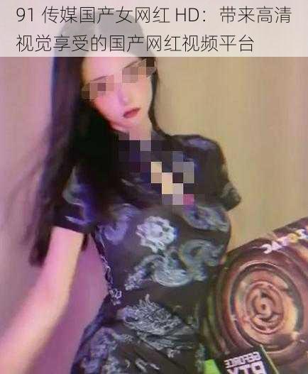 91 传媒国产女网红 HD：带来高清视觉享受的国产网红视频平台