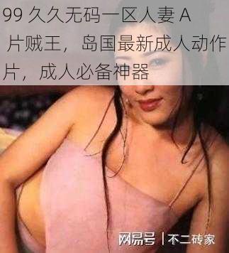 99 久久无码一区人妻 A 片贼王，岛国最新成人动作片，成人必备神器