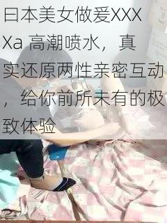 曰本美女做爰XXXXa 高潮喷水，真实还原两性亲密互动，给你前所未有的极致体验