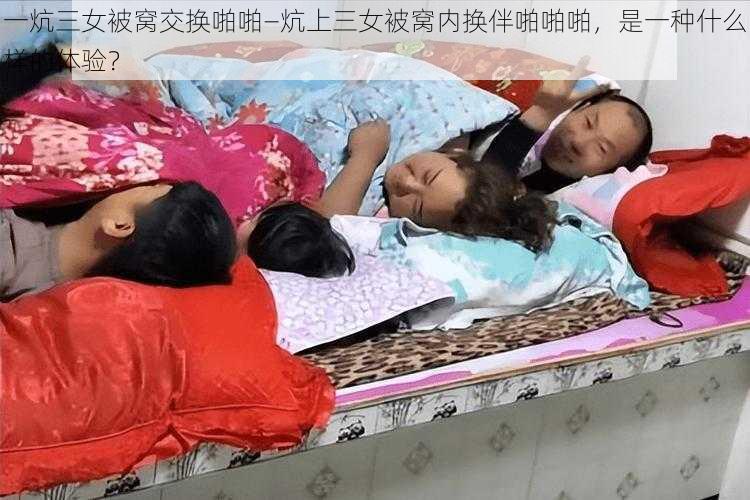 一炕三女被窝交换啪啪—炕上三女被窝内换伴啪啪啪，是一种什么样的体验？