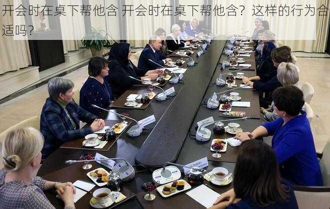 开会时在桌下帮他含 开会时在桌下帮他含？这样的行为合适吗？