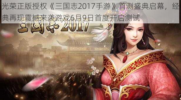 光荣正版授权《三国志2017手游》首测盛典启幕，经典再现震撼来袭游戏6月9日首度开启测试