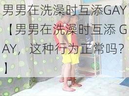 男男在洗澡时互添GAY【男男在洗澡时互添 GAY，这种行为正常吗？】