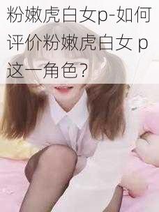 粉嫩虎白女p-如何评价粉嫩虎白女 p这一角色？