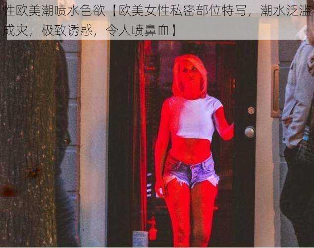 性欧美潮喷水色欲【欧美女性私密部位特写，潮水泛滥成灾，极致诱惑，令人喷鼻血】