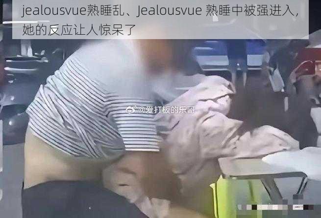 jealousvue熟睡乱、Jealousvue 熟睡中被强进入，她的反应让人惊呆了