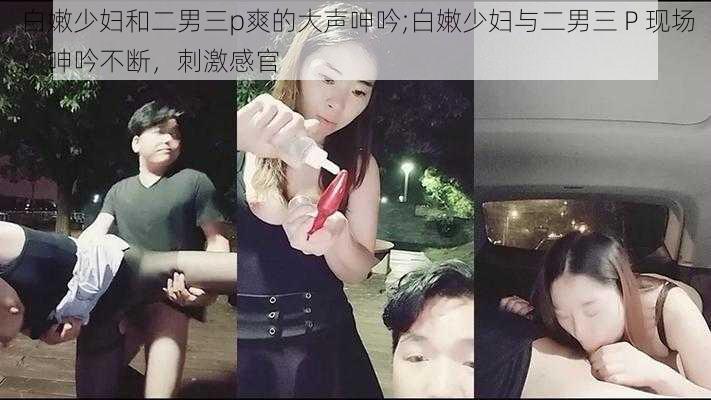 白嫩少妇和二男三p爽的大声呻吟;白嫩少妇与二男三 P 现场：呻吟不断，刺激感官