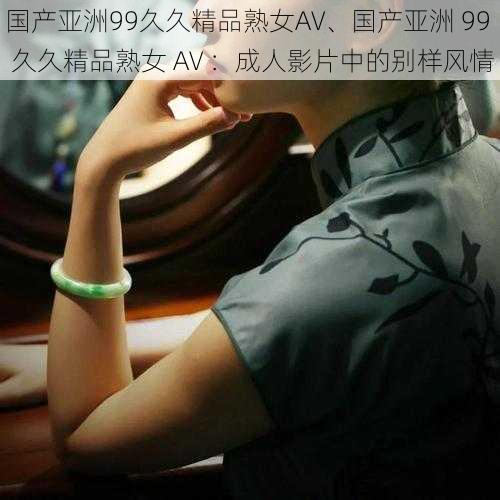 国产亚洲99久久精品熟女AV、国产亚洲 99 久久精品熟女 AV ：成人影片中的别样风情