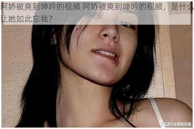 阿娇被爽到呻吟的视频 阿娇被爽到呻吟的视频，是什么让她如此忘我？