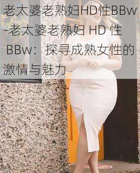 老太婆老熟妇HD性BBw-老太婆老熟妇 HD 性 BBw：探寻成熟女性的激情与魅力