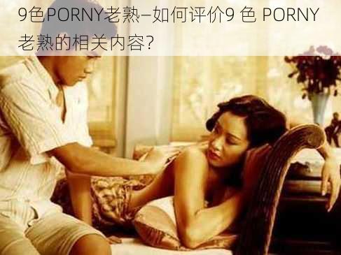 9色PORNY老熟—如何评价9 色 PORNY 老熟的相关内容？