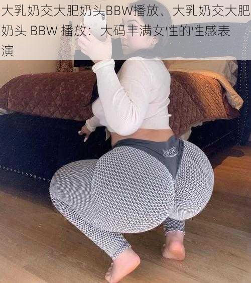 大乳奶交大肥奶头BBW播放、大乳奶交大肥奶头 BBW 播放：大码丰满女性的性感表演