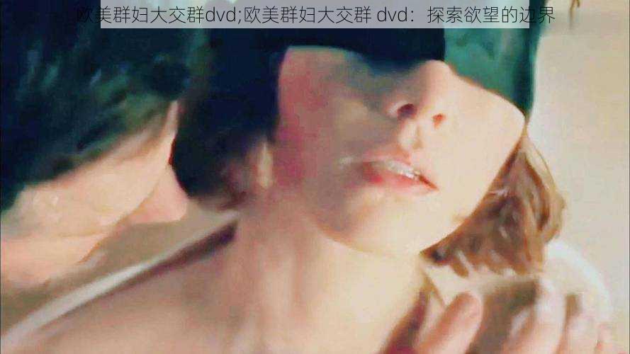 欧美群妇大交群dvd;欧美群妇大交群 dvd：探索欲望的边界