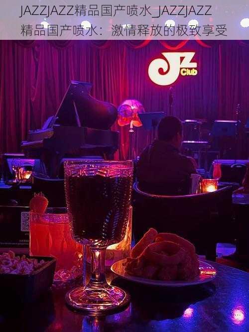 JAZZJAZZ精品国产喷水_JAZZJAZZ 精品国产喷水：激情释放的极致享受