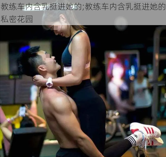 教练车内含乳挺进她的;教练车内含乳挺进她的私密花园