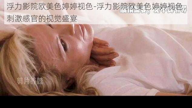 浮力影院欧美色婷婷视色-浮力影院欧美色婷婷视色，刺激感官的视觉盛宴