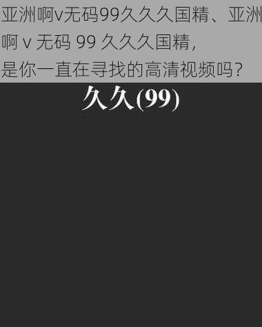 亚洲啊v无码99久久久国精、亚洲啊 v 无码 99 久久久国精，是你一直在寻找的高清视频吗？