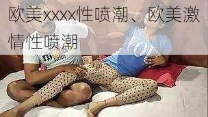 欧美xxxx性喷潮、欧美激情性喷潮