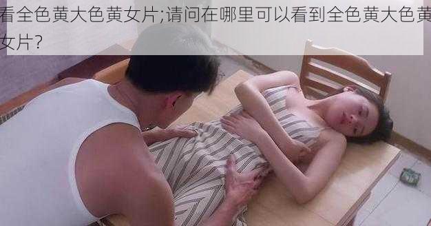 看全色黄大色黄女片;请问在哪里可以看到全色黄大色黄女片？