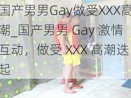 国产男男Gay做受XXX高潮_国产男男 Gay 激情互动，做受 XXX 高潮迭起