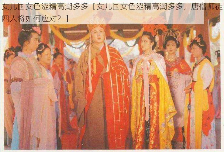 女儿国女色涩精高潮多多【女儿国女色涩精高潮多多，唐僧师徒四人将如何应对？】